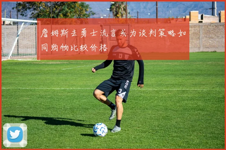 詹姆斯去勇士流言或为谈判策略如同购物比较价格