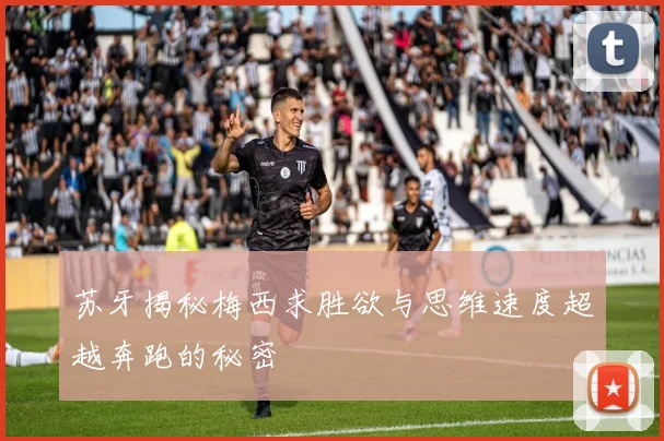 苏牙揭秘梅西求胜欲与思维速度超越奔跑的秘密