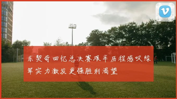 东契奇回忆总决赛艰辛历程感叹绿军实力激发更强胜利渴望